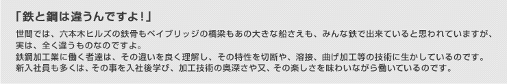 「鉄と鋼は違うんですよ!」世間では、六本木ヒルズの鉄骨もベイブリッジの橋梁もあの大きな船さえも、みんな鉄で出来ていると思われていますが、実は、全く違うものなのですよ。鉄鋼加工業に働く者達は、その違いを良く理解し、その特性を切断や、溶接、曲げ加工等の技術に生かしているのです。新入社員も多くは、その事を入社後学び、加工技術の奥深さや又、その楽しさを味わいながら働いているのです。