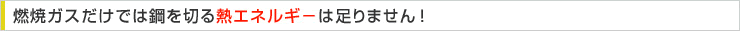 燃焼ガスだけでは鋼を切る熱エネルギーは足りません！