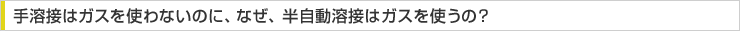 手溶接はガスを使わないのに、なぜ、半自動溶接はガスを使うの？