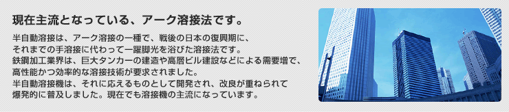 現在主流となっている、アーク溶接法です。 半自動溶接は、アーク溶接の一種で、戦後の日本の復興期に、それまでの手溶接に代わって一躍脚光を浴びた溶接法です。
鉄鋼加工業界は、巨大タンカーの建造や高層ビル建設などによる需要増で、高性能かつ効率的な溶接技術が要求されました。半自動溶接機は、それに応えるものとして開発され、改良が重ねられて爆発的に普及しました。現在でも溶接機の主流になっています。