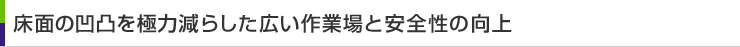 床面の凹凸を極力減らした広い作業場と安全性の向上