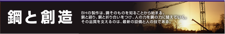 鋼と創造 BHの製作は、鋼そのものを知ることから始まる。
鋼と語り、鋼と折り合いをつけ、人の力を鋼の力に替えていく。
その品質を支えるのは、最新の設備と人の技である。